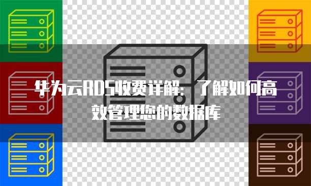 华为云RDS收费详解：了解如何高效管理您的数据库