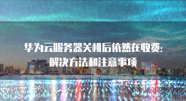 华为云服务器关机后依然在收费：解决方法和注意事项