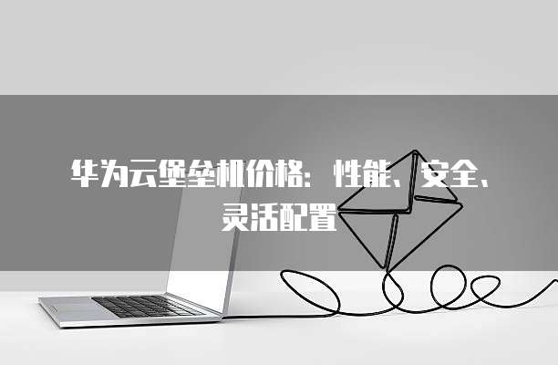 华为云堡垒机价格:性能、安全、灵活配置