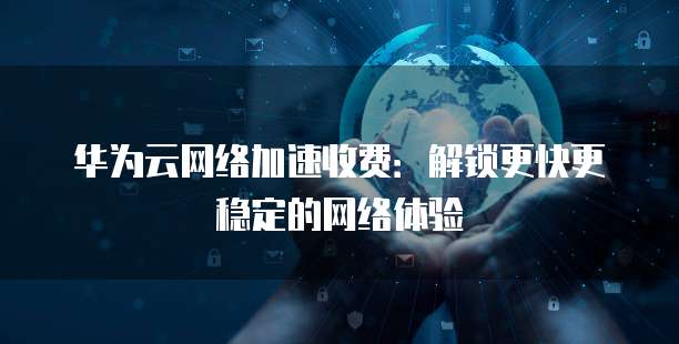华为云网络加速收费:解锁更快更稳定的网络体验