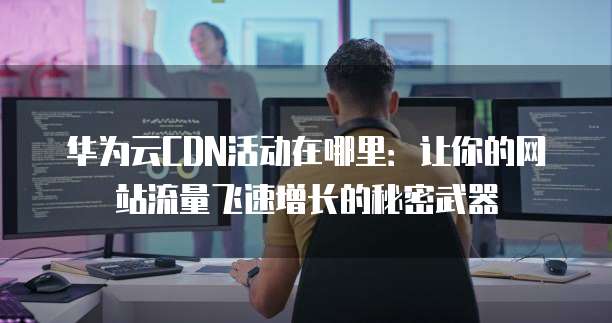 华为云CDN活动在哪里:让你的网站流量飞速增长的秘密武器