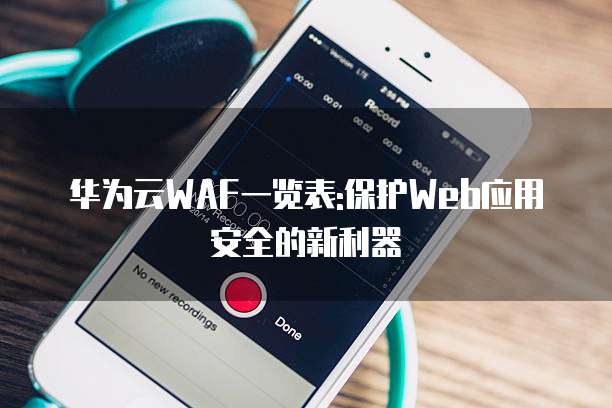 华为云WAF一览表:保护Web应用安全的新利器