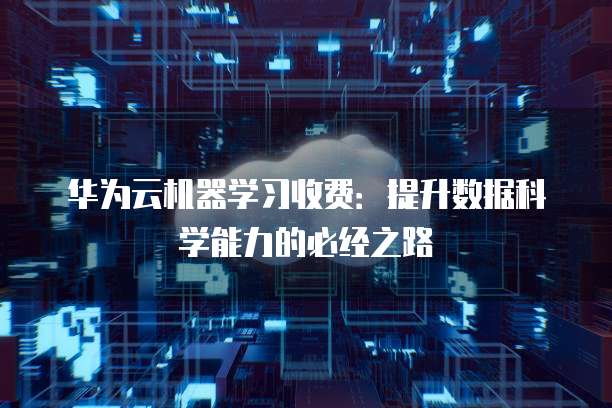 华为云机器学习收费:提升数据科学能力的必经之路