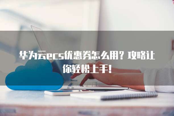 华为云ecs优惠券怎么用？攻略让你轻松上手！