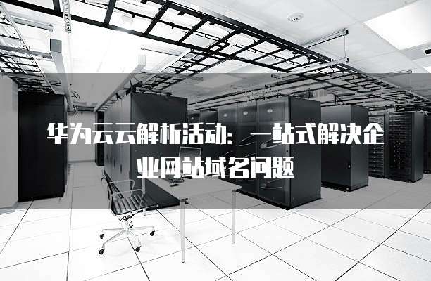 华为云云解析活动:一站式解决企业网站域名问题