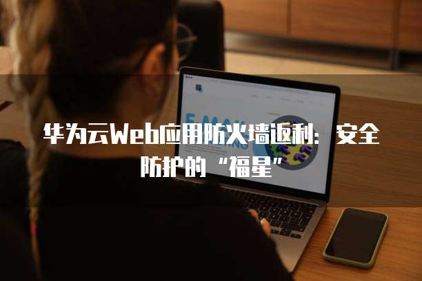 华为云Web应用防火墙返利：安全防护的&ldquo;福星&rdquo;