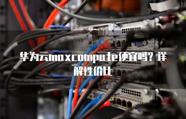 华为云maxcompute便宜吗?详解性价比