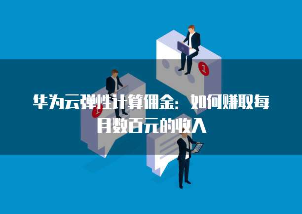 华为云弹性计算佣金:如何赚取每月数百元的收入