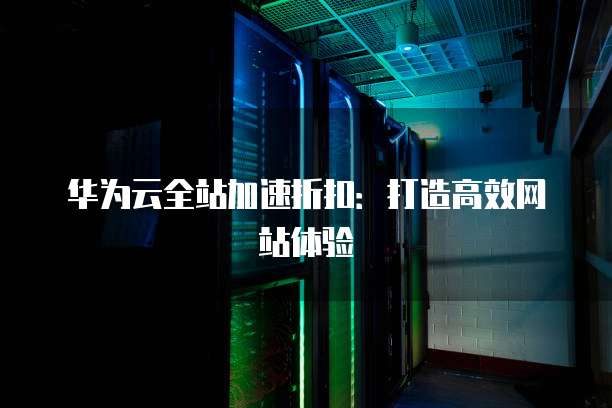 华为云全站加速折扣:打造高效网站体验