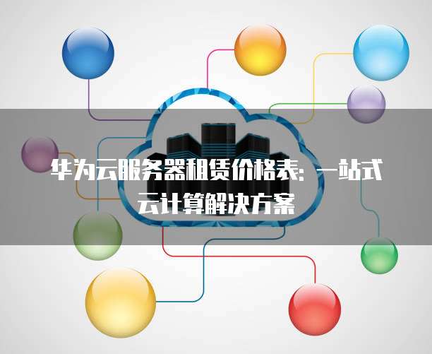 华为云服务器租赁价格表: 一站式云计算解决方案