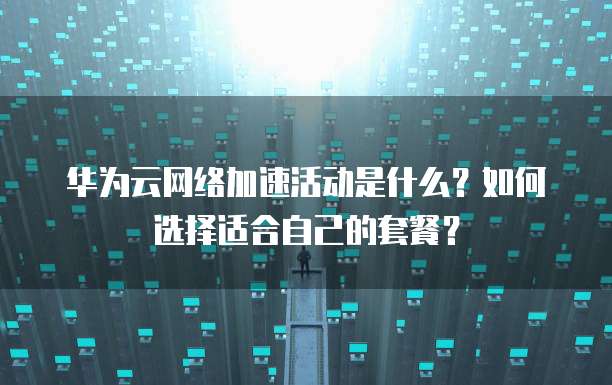 华为云网络加速活动是什么?如何选择适合自己的套餐?
