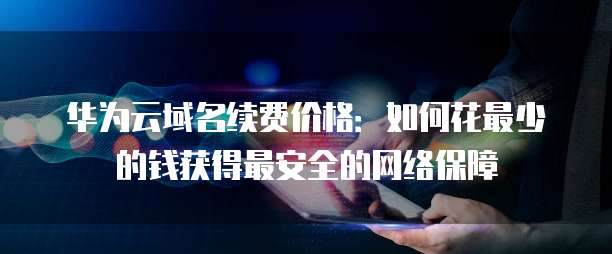 华为云域名续费价格:如何花最少的钱获得最安全的网络保障