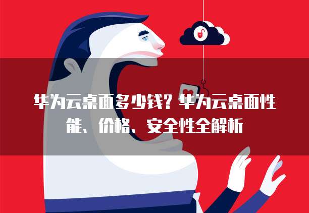 华为云桌面多少钱?华为云桌面性能、价格、安全性全解析