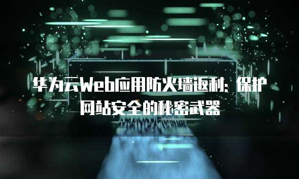 华为云Web应用防火墙返利: 保护网站安全的秘密武器