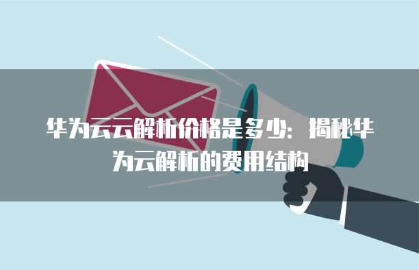 华为云云解析价格是多少:揭秘华为云解析的费用结构
