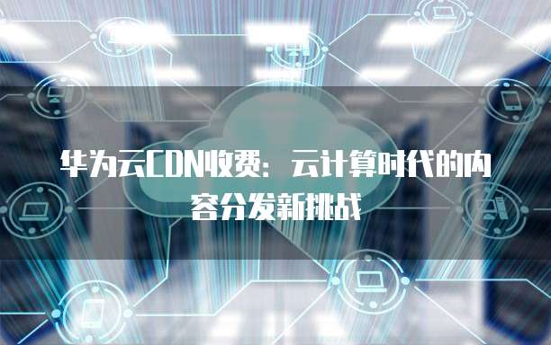 华为云CDN收费:云计算时代的内容分发新挑战