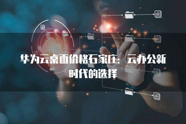 华为云桌面价格石家庄:云办公新时代的选择