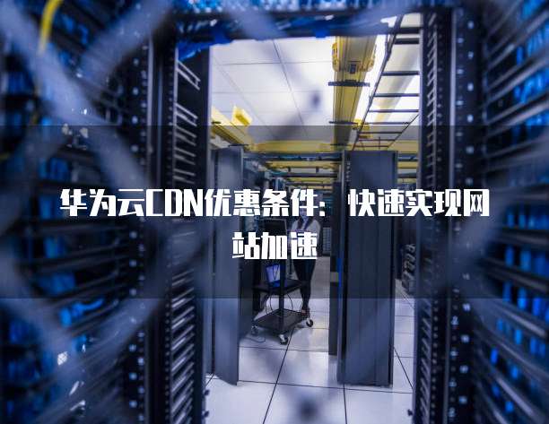 华为云CDN优惠条件:快速实现网站加速