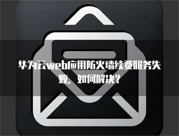 华为云web应用防火墙续费服务失败,如何解决?