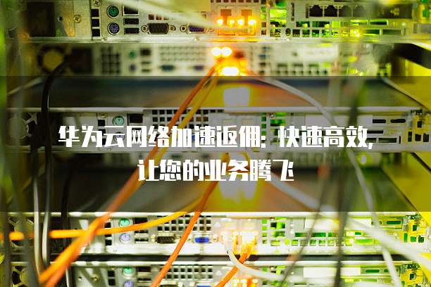 华为云网络加速返佣: 快速高效, 让您的业务腾飞