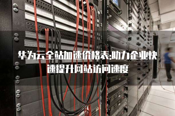 华为云全站加速价格表:助力企业快速提升网站访问速度
