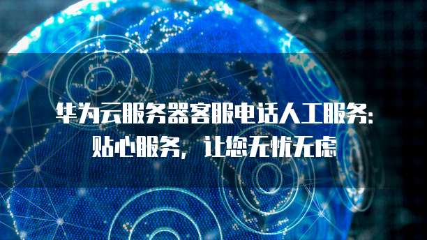华为云服务器客服电话人工服务:贴心服务,让您无忧无虑