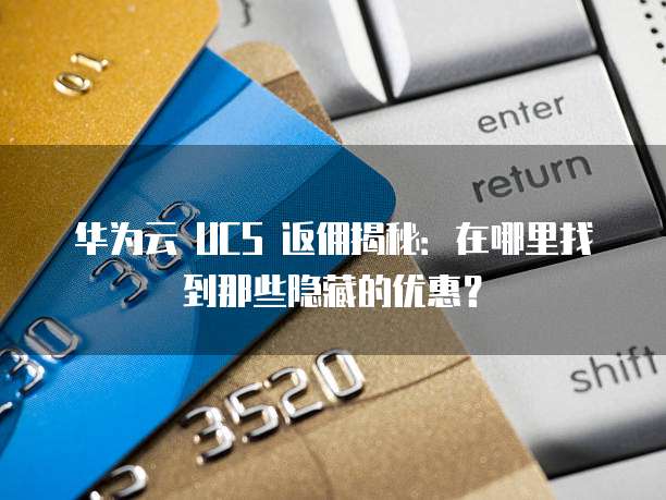 华为云 UCS 返佣揭秘:在哪里找到那些隐藏的优惠?