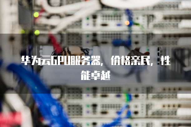 华为云GPU服务器,价格亲民,性能卓越