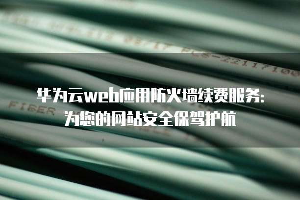 华为云web应用防火墙续费服务：为您的网站安全保驾护航
