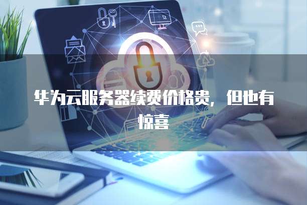 华为云服务器续费价格贵,但也有惊喜