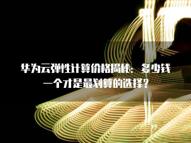 华为云弹性计算价格揭秘：多少钱一个才是最划算的选择？