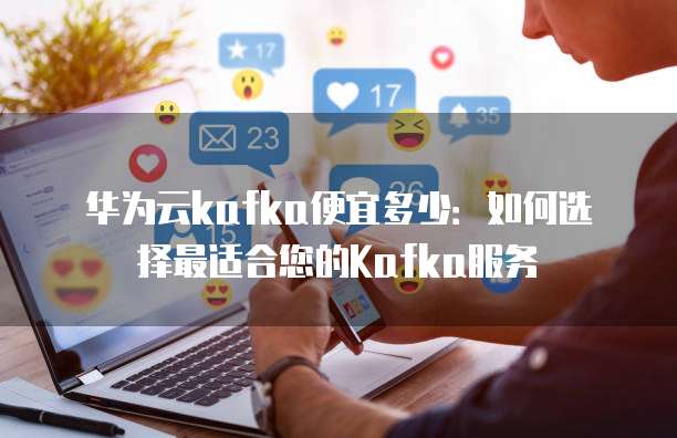 华为云kafka便宜多少:如何选择最适合您的Kafka服务