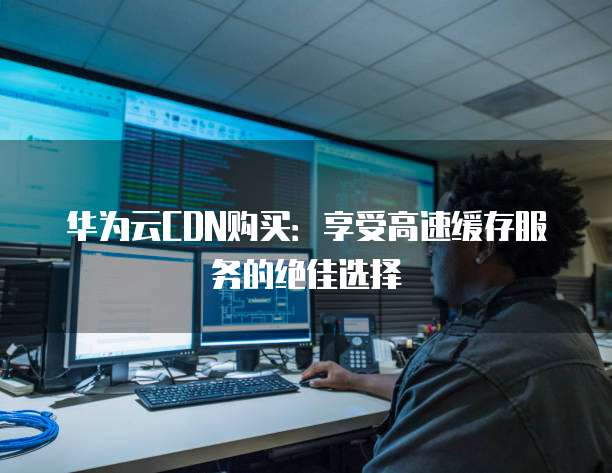 华为云CDN购买:享受高速缓存服务的绝佳选择