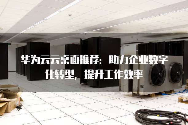 华为云云桌面推荐:助力企业数字化转型,提升工作效率