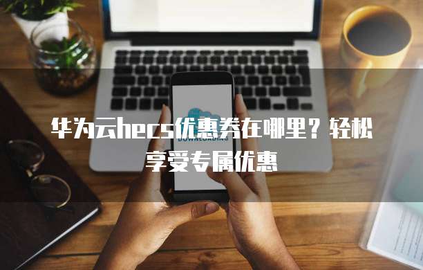 华为云hecs优惠券在哪里?轻松享受专属优惠