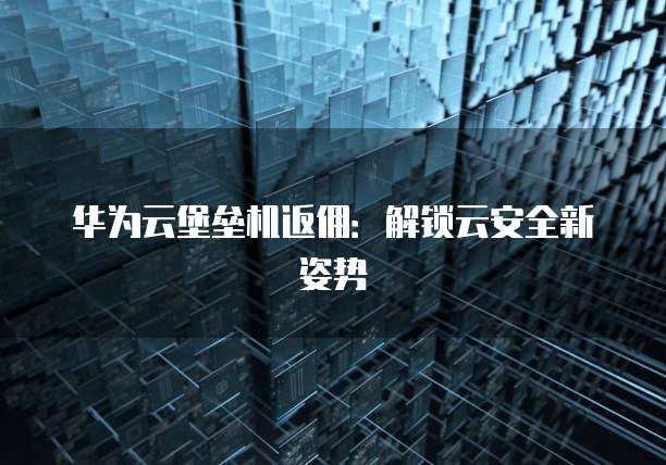 华为云堡垒机返佣:解锁云安全新姿势