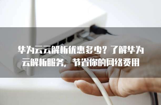 华为云云解析优惠多少?了解华为云解析服务,节省你的网络费用