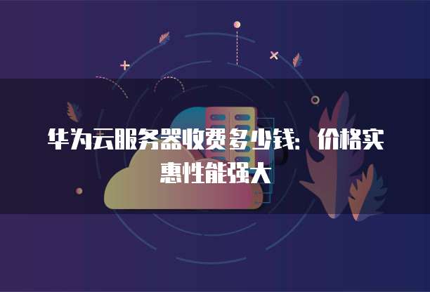 华为云服务器收费多少钱:价格实惠性能强大