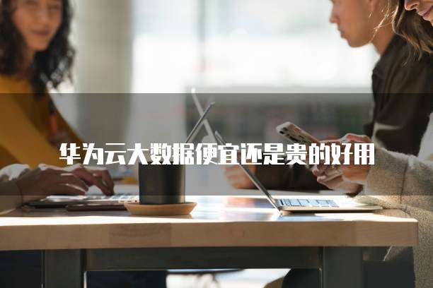 华为云大数据便宜还是贵的好用