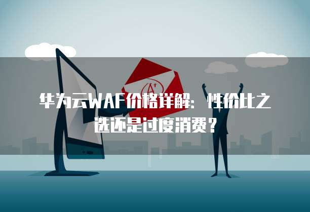 华为云WAF价格详解:性价比之选还是过度消费?