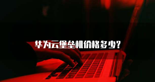 华为云堡垒机价格多少？