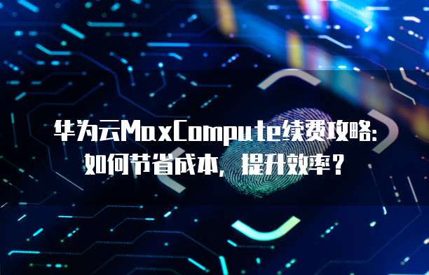 华为云MaxCompute续费攻略:如何节省成本,提升效率?