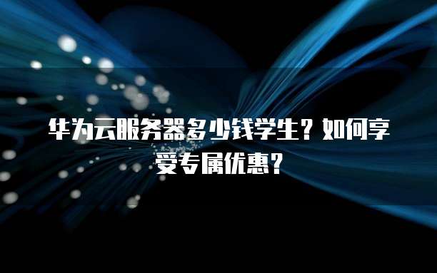 华为云服务器多少钱学生？如何享受专属优惠？