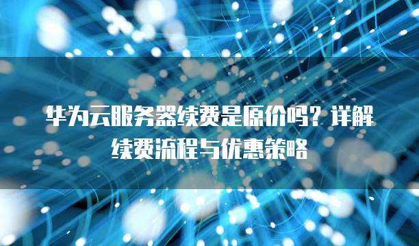 华为云服务器续费是原价吗?详解续费流程与优惠策略