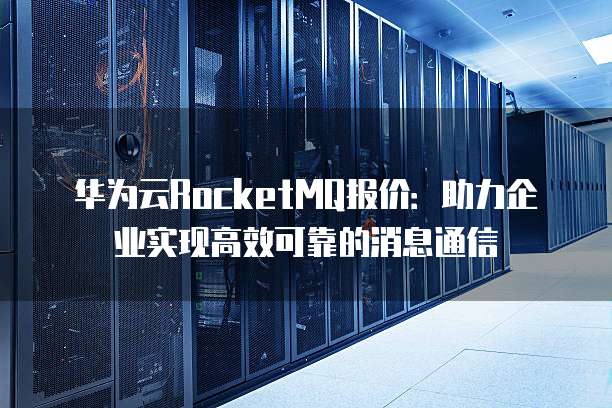 华为云RocketMQ报价:助力企业实现高效可靠的消息通信