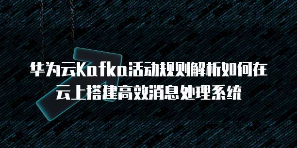 华为云Kafka活动规则解析如何在云上搭建高效消息处理系统