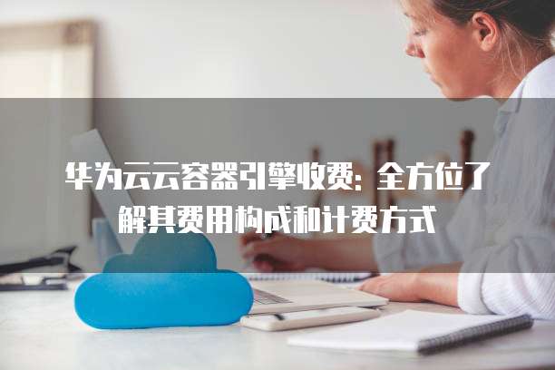 华为云云容器引擎收费: 全方位了解其费用构成和计费方式