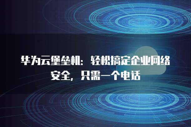 华为云堡垒机:轻松搞定企业网络安全,只需一个电话