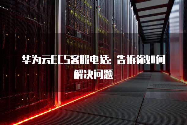 华为云ECS客服电话: 告诉你如何解决问题