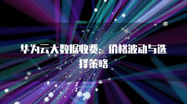 华为云大数据收费:价格波动与选择策略